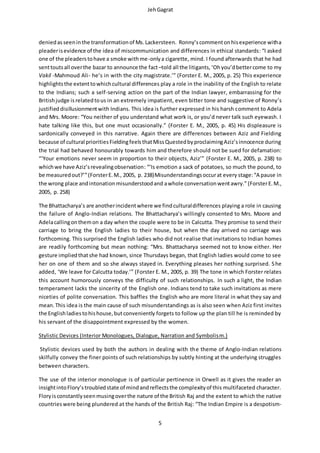 JehGagrat
5
deniedasseeninthe transformationof Ms.Lackersteen. Ronny’scommentonhisexperience witha
pleaderisevidence of the idea of miscommunication and differences in ethical standards: “I asked
one of the pleaderstohave a smoke withme-onlya cigarette, mind. I found afterwards that he had
senttoutsall overthe bazar to announce the fact–told all the litigants,‘Ohyou’dbettercome to my
Vakil -Mahmoud Ali- he’s in with the city magistrate.’” (Forster E. M., 2005, p. 25) This experience
highlightsthe extenttowhichcultural differences play a role in the inability of the English to relate
to the Indians; such a self-serving action on the part of the Indian lawyer, embarrassing for the
Britishjudge isrelatedtous in an extremely impatient, even bitter tone and suggestive of Ronny’s
justified disillusionmentwith Indians. This idea is further expressed in his harsh comment to Adela
and Mrs. Moore: “You neither of you understand what work is, or you’d never talk such eyewash. I
hate talking like this, but one must occasionally.” (Forster E. M., 2005, p. 45) His displeasure is
sardonically conveyed in this narrative. Again there are differences between Aziz and Fielding
because of cultural prioritiesFieldingfeelsthatMissQuestedbyproclaimingAziz’sinnocence during
the trial had behaved honourably towards him and therefore should not be sued for defamation:
“‘Your emotions never seem in proportion to their objects, Aziz’” (Forster E. M., 2005, p. 238) to
whichwe have Aziz’srevealingobservation: “‘Is emotion a sack of potatoes, so much the pound, to
be measuredout?’”(ForsterE.M., 2005, p. 238)Misunderstandingsoccurat every stage:“A pause in
the wrong place andintonationmisunderstoodand awhole conversationwentawry.”(ForsterE.M.,
2005, p. 258)
The Bhattacharya’s are anotherincidentwhere we findculturaldifferences playing a role in causing
the failure of Anglo-Indian relations. The Bhattacharya’s willingly consented to Mrs. Moore and
Adelacallingonthemon a day when the couple were to be in Calcutta. They promise to send their
carriage to bring the English ladies to their house, but when the day arrived no carriage was
forthcoming. This surprised the English ladies who did not realise that invitations to Indian homes
are readily forthcoming but mean nothing: “Mrs. Bhattacharya seemed not to know either. Her
gesture impliedthatshe had known, since Thursdays began, that English ladies would come to see
her on one of them and so she always stayed in. Everything pleases her nothing surprised. She
added, ‘We leave for Calcutta today.’” (Forster E. M., 2005, p. 39) The tone in which Forster relates
this account humorously conveys the difficulty of such relationships. In such a light, the Indian
temperament lacks the sincerity of the English one. Indians tend to take such invitations as mere
niceties of polite conversation. This baffles the English who are more literal in what they say and
mean.This idea is the main cause of such misunderstandings as is also seen when Aziz first invites
the Englishladiestohishouse,butconveniently forgets to follow up the plan till he is reminded by
his servant of the disappointment expressed by the women.
Stylistic Devices (Interior Monologues, Dialogue, Narration and Symbolism.)
Stylistic devices used by both the authors in dealing with the theme of Anglo-Indian relations
skilfully convey the finer points of such relationships by subtly hinting at the underlying struggles
between characters.
The use of the interior monologue is of particular pertinence in Orwell as it gives the reader an
insightintoFlory’stroubledstate of mindandreflectsthe complexityof this multifaceted character.
Floryisconstantlyseenmusingoverthe nature of the British Raj and the extent to which the native
countrieswere being plundered at the hands of the British Raj: “The Indian Empire is a despotism-
 