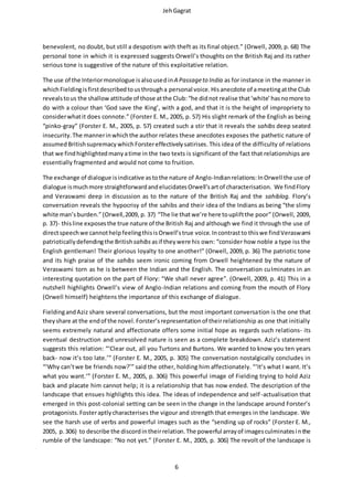 JehGagrat
6
benevolent, no doubt, but still a despotism with theft as its final object.” (Orwell, 2009, p. 68) The
personal tone in which it is expressed suggests Orwell’s thoughts on the British Raj and its rather
serious tone is suggestive of the nature of this exploitative relation.
The use of the Interiormonologue isalsousedinA Passageto India as for instance in the manner in
whichFieldingisfirstdescribedtousthrougha personal voice.Hisanecdote of ameetingatthe Club
revealstous the shallow attitude of those atthe Club: “he didnot realise that‘white’hasnomore to
do with a colour than ‘God save the King’, with a god, and that it is the height of impropriety to
considerwhatit does connote.” (Forster E. M., 2005, p. 57) His slight remark of the English as being
“pinko-gray” (Forster E. M., 2005, p. 57) created such a stir that it reveals the sahibs deep seated
insecurity.The mannerinwhichthe author relates these anecdotes exposes the pathetic nature of
assumed Britishsupremacy whichForstereffectivelysatirises.This idea of the difficulty of relations
that we findhighlightedmanyatime in the two texts is significant of the fact that relationships are
essentially fragmented and would not come to fruition.
The exchange of dialogue isindicative astothe nature of Anglo-Indianrelations:InOrwell the use of
dialogue ismuchmore straightforwardandelucidatesOrwell’sartof characterisation. We findFlory
and Veraswami deep in discussion as to the nature of the British Raj and the sahiblog. Flory’s
conversation reveals the hypocrisy of the sahibs and their idea of the Indians as being “the slimy
white man’sburden.”(Orwell,2009, p. 37) “The lie thatwe’re here toupliftthe poor” (Orwell, 2009,
p. 37)- thisline exposesthe true nature of the British Raj and although we find it through the use of
directspeechwe cannothelpfeelingthisisOrwell’strue voice.Incontrastto thiswe findVeraswami
patrioticallydefendingthe Britishsahibs asif they were his own: “consider how noble a type iss the
English gentleman! Their glorious loyalty to one another!” (Orwell, 2009, p. 36) The patriotic tone
and its high praise of the sahibs seem ironic coming from Orwell heightened by the nature of
Veraswami torn as he is between the Indian and the English. The conversation culminates in an
interesting quotation on the part of Flory: “We shall never agree”. (Orwell, 2009, p. 41) This in a
nutshell highlights Orwell’s view of Anglo-Indian relations and coming from the mouth of Flory
(Orwell himself) heightens the importance of this exchange of dialogue.
FieldingandAziz share several conversations, but the most important conversation is the one that
theyshare at the endof the novel.Forster’srepresentationof theirrelationship as one that initially
seems extremely natural and affectionate offers some initial hope as regards such relations- its
eventual destruction and unresolved nature is seen as a complete breakdown. Aziz’s statement
suggests this relation: “‘Clear out, all you Turtons and Burtons. We wanted to know you ten years
back- now it’s too late.’” (Forster E. M., 2005, p. 305) The conversation nostalgically concludes in
“‘Why can’twe be friends now?’” said the other, holding him affectionately. “‘It’s what I want. It’s
what you want.’” (Forster E. M., 2005, p. 306) This powerful image of Fielding trying to hold Aziz
back and placate him cannot help; it is a relationship that has now ended. The description of the
landscape that ensues highlights this idea. The ideas of independence and self-actualisation that
emerged in this post-colonial setting can be seen in the change in the landscape around Forster’s
protagonists.Fosteraptlycharacterises the vigour and strength that emerges in the landscape. We
see the harsh use of verbs and powerful images such as the “sending up of rocks” (Forster E. M.,
2005, p.306) to describe the discordintheirrelation.The powerful arrayof imagesculminatesinthe
rumble of the landscape: “No not yet.” (Forster E. M., 2005, p. 306) The revolt of the landscape is
 