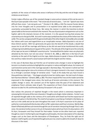 JehGagrat
7
symbolic of the voices of Indians who arose in defiance of this Raj and the end of Anglo-Indian
relations as we know it.
Forster makes effective use of the constant change in voice and an instance of this can be seen in
the Court Case episode inthe novel:“‘Hervisionwasof several caves… ‘I am not-’ Speech was more
difficult than vision. ‘I am not quite sure.’’’ (Forster E. M., 2005, p. 215) The manner Forster delves
into her inner thoughts and its presentation in its reported sense adds to the atmosphere of
uncertainty surrounded by these lines. We notice the manner in which the transition to direct
speechaddsto the tensionanddistilsthe moment.The use of punctuationandgrammar such as the
hyphen add to the dramatic tension of the moment. It is the paused slurring that conveys her
uncertaintyasto the guiltof Mr. Azizand insome wayssymbolisesthe victoryof the Indian over the
sahib.Thiscan be juxtaposedwiththe general attitude of the otherEnglish memsahibs whoconsider
the Indians with scorn and regard them as an inexplicable menace. Adela Quested is not one of
these British women. With her generosity she gives Aziz the benefit of the doubt, a doubt that
causes her to call off her marriage with Ronny as she did not want to be transformed into a cold,
unforgivingmemsahib bybecomingpartof the system. The attitude of the Englishasto the certainty
of herrape can be seenin McBryde’sassertionashe:“remarkedthat the darker races are physically
attracted by the fairer, but not vice versa.” (Forster E. M., 2005, p. 206) Even in the face of such
certainty on the part of the English as to her rape, Adela chooses to speak in favour of the Indian,
Aziz and thus makes herself a social outcast with both the English and the Indians.
In the case of Burmese Days we find the use of narration and a change in voice to highlight the
tensionina situation andalsotohighlightthe corruptionin native andEnglishvalues.Aninstance of
such transitioncanbe seeninthe marriage episode in Burmese Days. The manner in which we find
Ma Hla May exposingherrole as his mistress at Flory’s strongest moment in the novel is described
to us through a constant change of narrative voice: ‘‘‘Look at this body that you have kissed a
thousandtimes-look-look---’ She began actually to tear her clothes open- the last insult of a base-
born Burmese Woman.”(Orwell,2009, p.285) The sheerimpactof the linesonthe readercannotbe
expressed in the changed voice alone; the build-up of tension culminates in this moment. The
sudden change in voice, the constant use of the hyphen slow the pace of her statement and
emphasise Flory’s ultimate state of guilt. This exposition at Flory’s finest moment leads to his
decision to take his life and thereby destroy Veraswami’s life as well.
One notices the presence of reported thought in the novels which is extremely important in
conveyingthe intricaciesof the main characters’ thoughtsasto Anglo-Indianrelations. Forster’suse
of reported thought adds to the richness of his work while with Orwell we find the exposition of
deepercorruptioninthe BritishRaj.Thismotif of corruptionisone thatwe findbothinthe Native as
well as in the sahib and can be seen throughout the novel: U Po Kyin’s ascension to his place of
authority iscontrastedwiththe drunkenaffairsof Mr. LackersteenandFlory’smistress- MaHla May.
Orwell effectivelydefinessucheventsthroughthe use of narration interjecting through Flory’s own
voice.Hisnarrationfurtherservesinhisart of characterisationwhichwe findinhisdescriptions of U
Po Kyin; Veraswami and Flory himself for that matter. Forster on the other hand uses reported
thoughtas a tool in furtheringhisownthoughtsonphilosophy, the keen description of his dazzling
images such as the Caves and the description of Chandrapore. Thus, he finds the right sort of
balance indefiningthe use of reportedthoughtandusesitas a tool to add to the breath of ideas he
discusses in the novel.
 