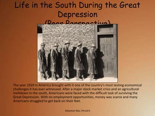 Life in the South During the Great
              Depression
          (Poor Perspective)




The year 1929 in America brought with it one of the country’s most testing economical
challenges it has ever witnessed. After a major stock market crisis and an agricultural
meltdown in the south, Americans were faced with the difficult task of surviving the
Great Depression. With no employment opportunities, money was scarce and many
Americans struggled to get back on their feet.

                                   Sebastian Waz, Period 6
 