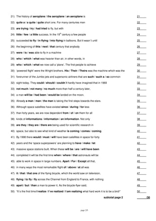 page 2/5
21) The history of aeroplane / the aeroplane / an aeroplane is 21
22) quite a / a quite / quite short one. For many centuries men 22
23) are trying / try / had tried to fly, but with 23
24) little / few / a little success. In the 19
th
century a few people 24
25) succeeded to fly / in flying / into flying in balloons. But it wasn´t until 25
26) the beginning of this / next / that century that anybody 26
27) were / is / was able to fly in a machine 27
28) who / which / what was heavier than air, in other words, in 28
29) who / which / what we now call a ‘plane’. The first people to achieve 29
30) ‘powered flight’ were the Wright brothers. His / Their / Theirs was the machine which was the 30
31) forerunner of the Jumbo jets and supersonic airliners that are such / such a / so common 31
32) sight today. They could / should / couldn´t hardly have imagined that in 1969 32
33) not much / not many / no much more than half a century later, 33
34) a man will be / had been / would be landed on the moon. 34
35) Already a man / man / the man is taking the first steps towards the stars. 35
36) Although space satellites have existed since / during / for less 36
37) than forty years, we are now dependent from / of / on them for all 37
38) kinds of informations / information / an information. Not only 38
39) are they / they are / there are being used for scientific research in 39
40) space, but also to see what kind of weather is coming / comes / coming. 40
41) By 1998 there would / must / will have been satellites in space for forty 41
42) years and the ‘space superpowers’ are planning to have / make / let 42
43) massive space stations built. When these will be / are / will have been 43
44) completed it will be the first time when / where / that astronauts will be 44
45) able to work in space in large numbers. Apart / For / Except all that, 45
46) in many ways the most remarkable flight of / above / at all was 46
47) it / that / that one of the flying bicycle, which the world saw on television, 47
48) flying / to fly / fly across the Channel from England to France, with nothing 48
49) apart / but / than a man to power it. As the bicycle-flyer said, 49
50) “It´s the first time I realize / I´ve realized / I am realizing what hard work it is to be a bird!” 50
subtotal page 2 /30
 