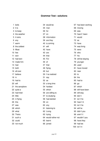 page 5/5
Grammar Test - solutions
1 boils 34 would be 67 has been working
2 it is 35 man 68 moving
3 to keep 36 for 69 was
4 the weather 37 on 70 hasn’t´ been
5 it rains 38 information 71 would
6 any 39 are they 72 as
7 warm 40 is coming 73 have
8 the coldest 41 will 74 was living
9 Moat 42 have 75 were
10 few 43 are 76 who
11 won 44 that 77 his
12 had won 45 For 78 will be staying
13 made him 46 of 79 younger
14 had 47 that 80 used
15 both 48 flying 81 have moved
16 all over 49 but 82 near
17 believe 50 I´ve realized 83 to
18 in 51 say 84 the
19 had to 52 as 85 had to
20 will 53 a long time 86 go
21 the aeroplane 54 hardest 87 which
22 quite a 55 which 88 will have been
23 had tried 56 are willing to 89 will stay
24 little 57 to studying 90 don´t
25 in flying 58 had started 91 isn´t he
26 this 59 on 92 hasn´t it
27 was 60 any 93 isn´t he
28 which 61 listening to 94 will he
29 what 62 Living 95 didn´t you
30 Theirs 63 trying 96 aren´t I
31 such a 64 would rather not 97 wouldn´t you
32 could 65 learnt 98 have they
33 not much 66 joined 99 had we
100 isn´t it
 