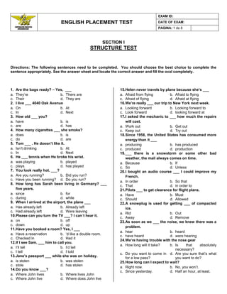 ENGLISH PLACEMENT TEST
EXAM ID:
DATE OF EXAM:
PAGINA: 1 de 8
SECTION I
STRUCTURE TEST
Directions: The following sentences need to be completed. You should choose the best choice to complete the
sentence appropriately. See the answer sheet and locate the correct answer and fill the oval completely.
1. Are the bags ready? – Yes, ___
a. They‟re b. There are
c. Their d. They are
2. I live ___ 4040 Oak Avenue
a. On b. At
c. In d. Next
3. How old ___ you?
a. have b. is
c. are d. has
4. How many cigarettes ___ she smoke?
a. does b. is
c. do d. are
5. Tom ___ . He doesn’t like it.
a. Isn‟t drinking b. At
c. In d. Next
6. He ___ tennis when He broke his wrist.
a. was playing b. played
c. plays d. has played
7. You look really hot. ___?
a. Are you running? b. Did you run?
c. Have you been running? d. Do you run?
8. How long has Sarah been living in Germany? ___
five years.
a. since b. for
c. during d. while
9. When I arrived at the airport, the plane ___
a. Has already left b. Already left
c. Had already left d. Were leaving
10.Please can you turn the TV ___? I can´t hear it.
a. on b. off
c. down d. up
11.Have you booked a room? Yes, I ___
a. Have a reservation b. „d like a double room.
c. Checked in d. Had it
12.If I see Sam, ___ him to call you.
a. I‟ll tell b. I‟d tell
c. I tell d. I told
13.Jane’s passport ___ while she was on holiday.
a. is stolen b. was stolen
c. stole d. has stolen
14.Do you know ___?
a. Where John lives b. Where lives John
c. Where John live d. Where does John live
15.Helen never travels by plane because she’s ___
a. Afraid from flying b. Afraid to flying
c. Afraid of flying d. Afraid at flying
16.We’re really ___ our trip to New York next week.
a. Looking forward b. Looking forward to
c. Look forward d. looking forward at
17.I asked the mechanic to ___ how much the repairs
will cost.
a. Work out b. Get out
c. Keep out d. Try out
18.Since 1958, the United States has consumed more
energy than it ___
a. producing b. has produced
c. produced d. production
19.___ there is a snowstorm or some other bad
weather, the mail always comes on time.
a. Because b. If
c. So d. Unless
20.I bought an audio course ___ I could improve my
French.
a. In order b. So that
c. That d. in order to
21.Pilots ___ to get clearance for flight plans.
a. Have b. Must
c. Should d. Allowed
22.A snowplug is used for getting ___ of compacted
ice.
a. Rid b. Out
c. Away d. Remove
23.As soon as we ___ the noise, we knew there was a
problem.
a. hear b. heard
c. have heard d. were hearing
24.We’re having trouble with the nose gear
a. How long will it take? b. Is that absolutely
necessary?
c. Do you want to come in
for a low pass?
d. Are you sure that‟s what
you want to do?
25.How long can I expect to wait?
a. Right now. b. No, you won‟t.
c. Since yesterday. d. Half an hour, at least.
 