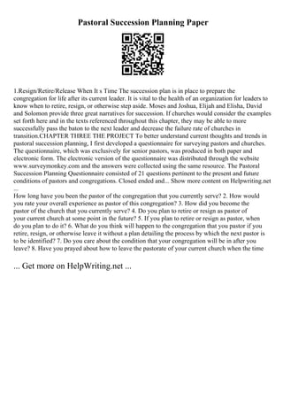 Pastoral Succession Planning Paper
1.Resign/Retire/Release When It s Time The succession plan is in place to prepare the
congregation for life after its current leader. It is vital to the health of an organization for leaders to
know when to retire, resign, or otherwise step aside. Moses and Joshua, Elijah and Elisha, David
and Solomon provide three great narratives for succession. If churches would consider the examples
set forth here and in the texts referenced throughout this chapter, they may be able to more
successfully pass the baton to the next leader and decrease the failure rate of churches in
transition.CHAPTER THREE THE PROJECT To better understand current thoughts and trends in
pastoral succession planning, I first developed a questionnaire for surveying pastors and churches.
The questionnaire, which was exclusively for senior pastors, was produced in both paper and
electronic form. The electronic version of the questionnaire was distributed through the website
www.surveymonkey.com and the answers were collected using the same resource. The Pastoral
Succession Planning Questionnaire consisted of 21 questions pertinent to the present and future
conditions of pastors and congregations. Closed ended and... Show more content on Helpwriting.net
...
How long have you been the pastor of the congregation that you currently serve? 2. How would
you rate your overall experience as pastor of this congregation? 3. How did you become the
pastor of the church that you currently serve? 4. Do you plan to retire or resign as pastor of
your current church at some point in the future? 5. If you plan to retire or resign as pastor, when
do you plan to do it? 6. What do you think will happen to the congregation that you pastor if you
retire, resign, or otherwise leave it without a plan detailing the process by which the next pastor is
to be identified? 7. Do you care about the condition that your congregation will be in after you
leave? 8. Have you prayed about how to leave the pastorate of your current church when the time
... Get more on HelpWriting.net ...
 