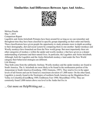 Similarities And Differences Between Apes And Ateles...
Melissa Pineda
May 7, 2015
Comparison Report
Lagothrix and Ateles belzebuth Primates have been around for as long as we can remember and
throughout time they have been classified in specific groups depending on their order and family.
These classifications have given people the opportunity to study primates more in depth according
to their demography, diet and social system by comparing them to one another. Spider monkeys and
Woolly monkeys have branched out from the New world group. But most importantly there are
other categories of monkey s within the spider and woolly monkey s that have given us a deeper
understanding of primates and their natural lives. In particular, the Lagothrix and Ateles belzebuth.
Although, both the Lagothrix and the Ateles Belzebuth monkey s land under the New World
category their behavioral strategies are different.
Life History:
They both come from the subfamily Atelinae. Woolly monkey and the spider monkey are found in
South America. The A. belzebuth are most likely to be found in the northeastern portion of the
Amazonian in South America (Eisenberg, 1989; Emmons, 1997). They tend to live in the upper
levels of tall forests and can be found at a maximum elevation of 1,800 meter. On the other hand,
Lagothrix is mostly found in the Neotropics of northern South America up the Magdalena River
Valley in Columbia (EisenВberg 1989; EmВmons Feer 1990; MoyniВhan 1976). They are
commonly found 3,000 meters above sea level in the Andes but live in
... Get more on HelpWriting.net ...
 