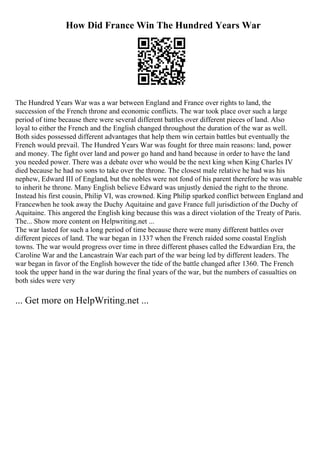 How Did France Win The Hundred Years War
The Hundred Years War was a war between England and France over rights to land, the
succession of the French throne and economic conflicts. The war took place over such a large
period of time because there were several different battles over different pieces of land. Also
loyal to either the French and the English changed throughout the duration of the war as well.
Both sides possessed different advantages that help them win certain battles but eventually the
French would prevail. The Hundred Years War was fought for three main reasons: land, power
and money. The fight over land and power go hand and hand because in order to have the land
you needed power. There was a debate over who would be the next king when King Charles IV
died because he had no sons to take over the throne. The closest male relative he had was his
nephew, Edward III of England, but the nobles were not fond of his parent therefore he was unable
to inherit he throne. Many English believe Edward was unjustly denied the right to the throne.
Instead his first cousin, Philip VI, was crowned. King Philip sparked conflict between England and
Francewhen he took away the Duchy Aquitaine and gave France full jurisdiction of the Duchy of
Aquitaine. This angered the English king because this was a direct violation of the Treaty of Paris.
The... Show more content on Helpwriting.net ...
The war lasted for such a long period of time because there were many different battles over
different pieces of land. The war began in 1337 when the French raided some coastal English
towns. The war would progress over time in three different phases called the Edwardian Era, the
Caroline War and the Lancastrain War each part of the war being led by different leaders. The
war began in favor of the English however the tide of the battle changed after 1360. The French
took the upper hand in the war during the final years of the war, but the numbers of casualties on
both sides were very
... Get more on HelpWriting.net ...
 
