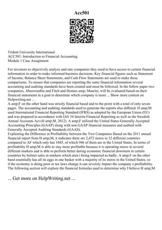 Acc501
Trident University International
ACC501: Introduction to Financial Accounting
Module 1 Case Assignment
For investors to objectively analyze and rate companies they need to have access to certain financial
information in order to make informed business decisions. Key financial figures such as Statement
of Income, Balance Sheet Statements, and Cash Flow Statements are used to make these
comparisons. To ensure that companies are reporting the same financial information several
accounting and auditing standards have been created and must be followed. In the follow paper two
companies, Abercrombie and Fitch and Hennes amp; Mauritz, will be evaluated based on their
financial statements in a goal to determine which company is more ... Show more content on
Helpwriting.net ...
A amp;F on the other hand was strictly financial based and to the point with a total of only seven
pages. The accounting and auditing standards used to generate the reports also differed. H amp;M
used International Financial Reporting Standard (IFRS) as adopted by the European Union (EU)
and was prepared in accordance with IAS 34 Interim Financial Reporting as well as the Swedish
Annual Accounts Act (H amp;M, 2012). A amp;F utilized the United States Generally Accepted
Accounting Principles (GAAP) along with non GAAP financial measures and audited with
Generally Accepted Auditing Standards (GAAS).
Explaining the Difference in Profitability between the Two Companies Based on the 2011 annual
financial report from H amp;M, it indicates there are 2,472 stores in 32 different countries
compared to AF which only has 1045, of which 946 of them are in the United States. In terms of
profitability H amp;M is able to stay more profitable because it is operating stores in several
different markets and is able to perform better during economic financial downturn in certain
countries by bolster sales in markets which aren t being impacted as badly. A amp;F on the other
hand essentially has all its eggs in one basket with a majority of its stores in the United States, so
if the economy is doing poor or tax laws change it can severely impact the company s profitability.
The following section will explore the financial formulas used to determine why I believe H amp;M
... Get more on HelpWriting.net ...
 