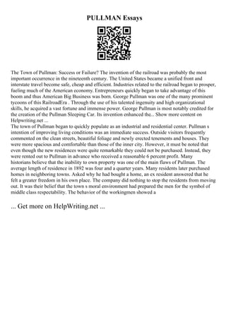 PULLMAN Essays
The Town of Pullman: Success or Failure? The invention of the railroad was probably the most
important occurrence in the nineteenth century. The United States became a unified front and
interstate travel become safe, cheap and efficient. Industries related to the railroad began to prosper,
fueling much of the American economy. Entrepreneurs quickly began to take advantage of this
boom and thus American Big Business was born. George Pullman was one of the many prominent
tycoons of this RailroadEra . Through the use of his talented ingenuity and high organizational
skills, he acquired a vast fortune and immense power. George Pullman is most notably credited for
the creation of the Pullman Sleeping Car. Its invention enhanced the... Show more content on
Helpwriting.net ...
The town of Pullman began to quickly populate as an industrial and residential center. Pullman s
intention of improving living conditions was an immediate success. Outside visitors frequently
commented on the clean streets, beautiful foliage and newly erected tenements and houses. They
were more spacious and comfortable than those of the inner city. However, it must be noted that
even though the new residences were quite remarkable they could not be purchased. Instead, they
were rented out to Pullman in advance who received a reasonable 6 percent profit. Many
historians believe that the inability to own property was one of the main flaws of Pullman. The
average length of residence in 1892 was four and a quarter years. Many residents later purchased
homes in neighboring towns. Asked why he had bought a home, an ex resident answered that he
felt a greater freedom in his own place. The company did nothing to stop the residents from moving
out. It was their belief that the town s moral environment had prepared the men for the symbol of
middle class respectability. The behavior of the workingmen showed a
... Get more on HelpWriting.net ...
 