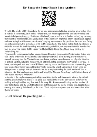 Dr. Seuss-the Butter Battle Book Analysis
9/16/12 The works of Dr. Seuss have for so long accompanied children growing up, whether it be
in school, at the library, or at home. For children, his books represented a land of adventure and
wonderful rhyming imagery. But in our childhood years, who knew he had an underlying meaning
that meant so much more? As a young adult today, I am now cognizant of Dr. Seusshidden agenda
and vow to implore this man s exertions of bringing awareness to the problems America was facing
not only nationally, but globally as well. In Dr. Seuss book, The Butter Battle Book, he attempts to
open the eyes of the world by using interpretation, symbolism, and rhyme scheme as an effective
tool for achieving peace. In Dr. Seuss The Butter Battle Book, he... Show more content on
Helpwriting.net ...
For example, in the second to last stanza, it says, Drop this bomb on the Zooks just as fast as you
can. I have ordered all Yooks to stay safe underground while the Bitsy Big Boy Boomeroo is
around, meaning that the Yooks themselves, know just how hazardous and on edge the situation
is getting, yet they refuse to back down. In addition, in the last stanza, old Vanltch is saying, I ll
blow you into pork and wee beans! I ll butter side up you to small smithereens! emphasizing just
how strong his weapon was and that the Yooks should be afraid, very afraid. It may seem as
though Seuss is being a wee bit dramatic, but he is only delivering the cold, hard truth that a
situation like this was happening in the real world (the Nuclear Arms Race) and that we should all
take notice and try to appease it.
In the story, the nephew accompanies his grandfather to the wall in order to witness the ordeal
and the grandfather even thinks it s a good idea because this way he can witness history in the
making although neither may live to tell the story. Dr. Seuss was delivering another symbol of
how both Russia and the United States were not thinking of the safety of their own people if one
country was to drop their bomb on the other. Their only form of protection was to retaliate with
their own bomb.
... Get more on HelpWriting.net ...
 