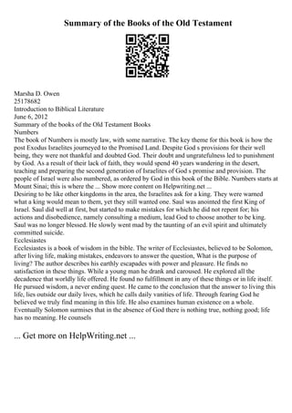 Summary of the Books of the Old Testament
Marsha D. Owen
25178682
Introduction to Biblical Literature
June 6, 2012
Summary of the books of the Old Testament Books
Numbers
The book of Numbers is mostly law, with some narrative. The key theme for this book is how the
post Exodus Israelites journeyed to the Promised Land. Despite God s provisions for their well
being, they were not thankful and doubted God. Their doubt and ungratefulness led to punishment
by God. As a result of their lack of faith, they would spend 40 years wandering in the desert,
teaching and preparing the second generation of Israelites of God s promise and provision. The
people of Israel were also numbered, as ordered by God in this book of the Bible. Numbers starts at
Mount Sinai; this is where the ... Show more content on Helpwriting.net ...
Desiring to be like other kingdoms in the area, the Israelites ask for a king. They were warned
what a king would mean to them, yet they still wanted one. Saul was anointed the first King of
Israel. Saul did well at first, but started to make mistakes for which he did not repent for; his
actions and disobedience, namely consulting a medium, lead God to choose another to be king.
Saul was no longer blessed. He slowly went mad by the taunting of an evil spirit and ultimately
committed suicide.
Ecclesiastes
Ecclesiastes is a book of wisdom in the bible. The writer of Ecclesiastes, believed to be Solomon,
after living life, making mistakes, endeavors to answer the question, What is the purpose of
living? The author describes his earthly escapades with power and pleasure. He finds no
satisfaction in these things. While a young man he drank and caroused. He explored all the
decadence that worldly life offered. He found no fulfillment in any of these things or in life itself.
He pursued wisdom, a never ending quest. He came to the conclusion that the answer to living this
life, lies outside our daily lives, which he calls daily vanities of life. Through fearing God he
believed we truly find meaning in this life. He also examines human existence on a whole.
Eventually Solomon surmises that in the absence of God there is nothing true, nothing good; life
has no meaning. He counsels
... Get more on HelpWriting.net ...
 