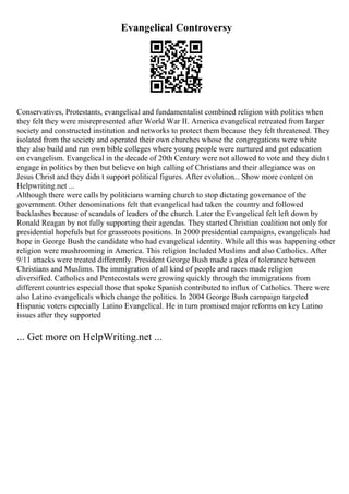 Evangelical Controversy
Conservatives, Protestants, evangelical and fundamentalist combined religion with politics when
they felt they were misrepresented after World War II. America evangelical retreated from larger
society and constructed institution and networks to protect them because they felt threatened. They
isolated from the society and operated their own churches whose the congregations were white
they also build and run own bible colleges where young people were nurtured and got education
on evangelism. Evangelical in the decade of 20th Century were not allowed to vote and they didn t
engage in politics by then but believe on high calling of Christians and their allegiance was on
Jesus Christ and they didn t support political figures. After evolution... Show more content on
Helpwriting.net ...
Although there were calls by politicians warning church to stop dictating governance of the
government. Other denominations felt that evangelical had taken the country and followed
backlashes because of scandals of leaders of the church. Later the Evangelical felt left down by
Ronald Reagan by not fully supporting their agendas. They started Christian coalition not only for
presidential hopefuls but for grassroots positions. In 2000 presidential campaigns, evangelicals had
hope in George Bush the candidate who had evangelical identity. While all this was happening other
religion were mushrooming in America. This religion Included Muslims and also Catholics. After
9/11 attacks were treated differently. President George Bush made a plea of tolerance between
Christians and Muslims. The immigration of all kind of people and races made religion
diversified. Catholics and Pentecostals were growing quickly through the immigrations from
different countries especial those that spoke Spanish contributed to influx of Catholics. There were
also Latino evangelicals which change the politics. In 2004 George Bush campaign targeted
Hispanic voters especially Latino Evangelical. He in turn promised major reforms on key Latino
issues after they supported
... Get more on HelpWriting.net ...
 