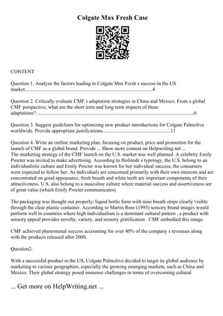 Colgate Max Fresh Case
CONTENT
Question 1. Analyze the factors leading to Colgate Max Fresh s success in the US
market.....................................................................................................4
Question 2. Critically evaluate CMF s adaptation strategies in China and Mexico. From a global
CMF perspective, what are the short term and long term impacts of these
adaptations?.............................................................................................................................6
Question 3. Suggest guidelines for optimizing new product introductions for Colgate Palmolive
worldwide. Provide appropriate justifications......................................................11
Question 4. Write an outline marketing plan, focusing on product, price and promotion for the
launch of CMF as a global brand. Provide ... Show more content on Helpwriting.net ...
The marketing strategy of the CMF launch on the U.S. market was well planned. A celebrity Emily
Procter was invited to make advertising. According to Hofstede s typology, the U.S. belong to an
individualistic culture and Emily Procter was known for her individual success, the consumers
were expected to follow her. As individuals are concerned primarily with their own interests and are
concentrated on good appearance, fresh breath and white teeth are important components of their
attractiveness. U.S. also belong to a masculine culture where material success and assertiveness are
of great value (which Emily Procter communicates).
The packaging was thought out properly: liquid bottle form with mini breath strips clearly visible
through the clear plastic container. According to Martin Ross (1995) sensory brand images would
perform well in countries where high individualism is a dominant cultural pattern , a product with
sensory appeal provides novelty, variety, and sensory gratification . CMF embodied this image.
CMF achieved phenomenal success accounting for over 40% of the company s revenues along
with the products released after 2000.
Question2.
With a successful product in the US, Colgate Palmolive decided to target its global audience by
marketing to various geographies, especially the growing emerging markets, such as China and
Mexico. Their global strategy posed immense challenges in terms of overcoming cultural
... Get more on HelpWriting.net ...
 