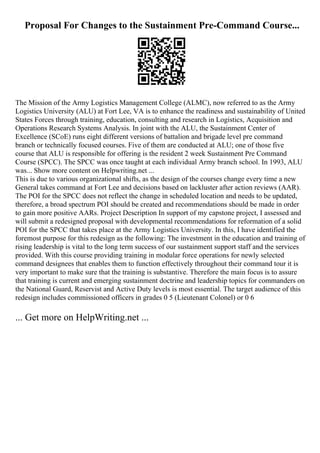 Proposal For Changes to the Sustainment Pre-Command Course...
The Mission of the Army Logistics Management College (ALMC), now referred to as the Army
Logistics University (ALU) at Fort Lee, VA is to enhance the readiness and sustainability of United
States Forces through training, education, consulting and research in Logistics, Acquisition and
Operations Research Systems Analysis. In joint with the ALU, the Sustainment Center of
Excellence (SCoE) runs eight different versions of battalion and brigade level pre command
branch or technically focused courses. Five of them are conducted at ALU; one of those five
course that ALU is responsible for offering is the resident 2 week Sustainment Pre Command
Course (SPCC). The SPCC was once taught at each individual Army branch school. In 1993, ALU
was... Show more content on Helpwriting.net ...
This is due to various organizational shifts, as the design of the courses change every time a new
General takes command at Fort Lee and decisions based on lackluster after action reviews (AAR).
The POI for the SPCC does not reflect the change in scheduled location and needs to be updated,
therefore, a broad spectrum POI should be created and recommendations should be made in order
to gain more positive AARs. Project Description In support of my capstone project, I assessed and
will submit a redesigned proposal with developmental recommendations for reformation of a solid
POI for the SPCC that takes place at the Army Logistics University. In this, I have identified the
foremost purpose for this redesign as the following: The investment in the education and training of
rising leadership is vital to the long term success of our sustainment support staff and the services
provided. With this course providing training in modular force operations for newly selected
command designees that enables them to function effectively throughout their command tour it is
very important to make sure that the training is substantive. Therefore the main focus is to assure
that training is current and emerging sustainment doctrine and leadership topics for commanders on
the National Guard, Reservist and Active Duty levels is most essential. The target audience of this
redesign includes commissioned officers in grades 0 5 (Lieutenant Colonel) or 0 6
... Get more on HelpWriting.net ...
 