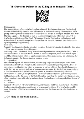 The Necessity Defense in the Killing of an Innocent Third...
1 Introduction
The general defence of necessity has long been disputed. The South African and English legal
systems are intrinsically opposite, and neither seem to escape controversy. These systems differ
greatly on the legal subject of defence of necessity in the context of killing an innocent third party.
The legal aspects of this defence, as well as accompanying problems which may arise, will be
briefly discussed in terms of the South African as well as the English law. Utilitarianism and
Kantianism will be used to analyse specific case law that made an enormous contribution to the
legal dispute regarding necessity.
2 Necessity
Necessity can be described as the voluntary conscious decision to break the law in order for a lesser
... Show more content on Helpwriting.net ...
According to this Constitution, every person has the right to life and the right to equality. With a
successful defence of necessity for the murder of an innocent person, these basic human rights
would be infringed upon, which is legally unacceptable. Thus, a case should fail when using the
defence of necessity for the murder of an innocent person.
2 2 English Law
The United Kingdom has no constitution, which is why English law can only be found in the
common law of the United Kingdom. This common law does not regard the general defence of
necessity as a justification, but rather as an excuse to a crime which is then classified as duress,
and it does not recognise the defence of necessity to any murder. The English law, to my opinion,
is still quite unclear as to whether or not the ground of justification of necessity, as to the
unlawfulness of a crime, is accepted or not. The reason for this is because quite a clear position
had been taken up by the courts in the United Kingdom regarding this matter, until the recent case
of the conjoined twins, which led to a dispute in the English law as to the ground of justification of
necessity.
2 3 Case Law
Seen as S v Goliath, R v Dudley and Stephens, and the conjoined twins cases have all set out the
legal precedent to which two countries are to be governed by, they will be briefly discussed by
using the analogy of Utilitarianism as well as Kantianism. The basic premise of utilitarianism is
that the
... Get more on HelpWriting.net ...
 