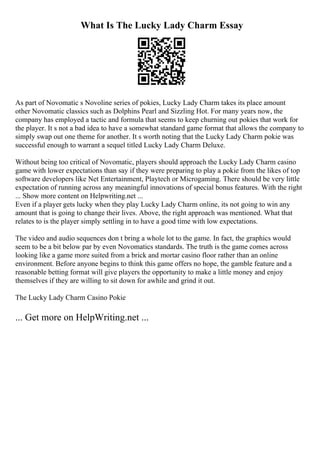 What Is The Lucky Lady Charm Essay
As part of Novomatic s Novoline series of pokies, Lucky Lady Charm takes its place amount
other Novomatic classics such as Dolphins Pearl and Sizzling Hot. For many years now, the
company has employed a tactic and formula that seems to keep churning out pokies that work for
the player. It s not a bad idea to have a somewhat standard game format that allows the company to
simply swap out one theme for another. It s worth noting that the Lucky Lady Charm pokie was
successful enough to warrant a sequel titled Lucky Lady Charm Deluxe.
Without being too critical of Novomatic, players should approach the Lucky Lady Charm casino
game with lower expectations than say if they were preparing to play a pokie from the likes of top
software developers like Net Entertainment, Playtech or Microgaming. There should be very little
expectation of running across any meaningful innovations of special bonus features. With the right
... Show more content on Helpwriting.net ...
Even if a player gets lucky when they play Lucky Lady Charm online, its not going to win any
amount that is going to change their lives. Above, the right approach was mentioned. What that
relates to is the player simply settling in to have a good time with low expectations.
The video and audio sequences don t bring a whole lot to the game. In fact, the graphics would
seem to be a bit below par by even Novomatics standards. The truth is the game comes across
looking like a game more suited from a brick and mortar casino floor rather than an online
environment. Before anyone begins to think this game offers no hope, the gamble feature and a
reasonable betting format will give players the opportunity to make a little money and enjoy
themselves if they are willing to sit down for awhile and grind it out.
The Lucky Lady Charm Casino Pokie
... Get more on HelpWriting.net ...
 