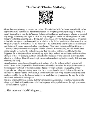 The Gods Of Classical Mythology
Greco Roman mythology permeates our culture. The primitive belief set based around deities who
represent natural elements has been the foundation for everything from psychology to poetry. It is
nearly impossible to go a day in Western Culture without hearing a reference or allusion to classical
mythology. From corporate logos to clichГ©s, mythologyis all around us. Although most of us no
longer worship the sunor the sea as divine, part of the reason why mythology remains so prominent
today is its attempt to explain our position in relation to the divine, to elements of the natural world.
Of course, we have explanations for the behavior of the earththat the early Greeks and Romans did
not, but we still cannot harness absolute control over... Show more content on Helpwriting.net ...
The study of myth has evolved alongside theories of Greco Roman society, and it is hard for the
modern reader to read myths without imposing their own ideas on them. Most likely this has
happened for as long as we have been studying mythology, and this has an impact on how we look
at myths today. For example, our book talks about homosexuality and feminism as they relate to
classical mythology. These ideas and topics were undoubtedly thought of in a totally different way
than they are today.
As cultures and ideas change, the reading and analysis of myths will unavoidably change with
them. To add to the complexities, there is not much historical record of the true role of women or
homosexuality in Greek or Roman societies. Because women and same sex coupling appear
frequently, we end up speculating about how the creators of myths intended these subjects to be
understood. Because of that speculation, it seems impossible that every reader will have the same
reading. Just like the myths changed as they were handed down, it seems that the way the myths
are viewed and read will change too.
It is also important to keep in mind that there are numerous, sometimes countless, variations of a
single myth. Gods and goddesses traveled and migrated with populations and through generations.
They moved from region to
... Get more on HelpWriting.net ...
 