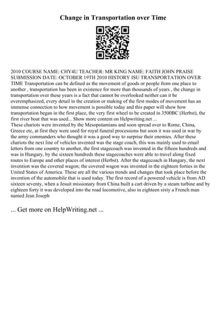 Change in Transportation over Time
2010 COURSE NAME: CHY4U TEACHER: MR KING NAME: FAITH JOHN PRAISE
SUBMISSION DATE: OCTOBER 19TH 2010 HISTORY ISU TRANSPORTATION OVER
TIME Transportation can be defined as the movement of goods or people from one place to
another , transportation has been in existence for more than thousands of years , the change in
transportation over these years is a fact that cannot be overlooked neither can it be
overemphasized, every detail in the creation or making of the first modes of movement has an
immense connection to how movement is possible today and this paper will show how
transportation began in the first place, the very first wheel to be created in 3500BC (Herbst), the
first river boat that was used... Show more content on Helpwriting.net ...
These chariots were invented by the Mesopotamians and soon spread over to Rome, China,
Greece etc, at first they were used for royal funeral processions but soon it was used in war by
the army commanders who thought it was a good way to surprise their enemies. After these
chariots the next line of vehicles invented was the stage coach, this was mainly used to email
letters from one country to another, the first stagecoach was invented in the fifteen hundreds and
was in Hungary, by the sixteen hundreds these stagecoaches were able to travel along fixed
routes to Europe and other places of interest (Herbst). After the stagecoach in Hungary, the next
invention was the covered wagon; the covered wagon was invented in the eighteen forties in the
United States of America. These are all the various trends and changes that took place before the
invention of the automobile that is used today. The first record of a powered vehicle is from AD
sixteen seventy, when a Jesuit missionary from China built a cart driven by a steam turbine and by
eighteen forty it was developed into the road locomotive, also in eighteen sixty a French man
named Jean Joseph
... Get more on HelpWriting.net ...
 