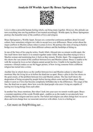 Analysis Of Worlds Apart By Bruce Springsteen
Love is often a powerful human feeling which, can bring many together. However, this attitude can
turn everything into one big problem if not treated accordingly. Worlds apart, by Bruce Springsteen
portrays the beautiful story of the conflicts of love and religion.
Bruce Springsteen s, Worlds Apart, focuses on a somewhat continuous problem about loveand
culture, how sometimes religion isn t able to accept love over differences. Bruce writes about the
major conflicts in Muslim culture when it comes to love. He portrays the story of trying to build a
bridge over two different lovers from different cultures and the hardships of doing so.
In one of the lines of his song he writes, Neath Allah s blessed rain we remain worlds apart, the
line itself shows how hard it is to remain together under Allah. Bruce describes trying to love a
Muslim woman and mentioning how it feels as they remain, Worlds Apart. The exaggeration in
this shows the vast extent of the conflicts between love and Muslim culture. Bruce is unable to be
with the woman he loves as her religion cannot accept his love. Unable to be together due to
someone s lifestyle makes us see the bigger picture, of how loving someone from a different
religion has turned into a crime.
Another line in which shows us the conflict between love and Muslim culture is when Bruce
mentions May the living let us in before the dead tear us apart. Bruce s plea in this line shows us
the great extent, of the problem between love and Muslim culture. The line itself shows the
desperation of being accepted by people before having others come and tear them apart. Bruce
makes it seem as if love has become completely forbidden due to the differences. The usage of the
line, the dead tear us apart, show how even the dead people who aren t living are capable of
tearing two living beings from each other.
In another line, bruce mentions, But when I look into your eyes we remain worlds apart. Bruce
s constant repetition of the words Worlds apart , enables us as the reader to see precisely how
clashing Muslim religion and love can be. Our belief and religion can often change how we act or
dress and even change how we associate ourselves with others. Love is a feeling we
... Get more on HelpWriting.net ...
 