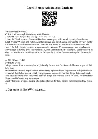 Greek Heroes Atlanta And Daedalus
Introduction (100 words)
Write a brief paragraph introducing your 4 heroes.
(The text box will expand as you type more text into it.)
I chose the Greek heroes Atlanta and Daedalus to compare with two Modern day Superheroes
called Wonder Woman and Robin. Atlanta was seen as a hero because she was the only girl hunter
to stand equal to the best male hunters. Daedalus was a hero because he was the craftsman who
created the Labyrinth to keep the Minotaur captive. Wonder Woman was seen as a hero because
she was seen as having great leadership skills, Intelligence and Battle strategies. Robin was seen as
a hero because he was the sidekick for the DC Superhero called Batman and together they fought
crime.
ca. 500 BC ca. 490 BC
Write (300 words)
Using evidence from your template, explain why the Ancient Greeks needed heroes as part of their
daily lives.
Ancient Greeks needed Super Heroes because they represent hope, they are seen as higher models
because of their behaviour. A Lot of younger people look up to them for things that could benefit
them and also adults could look up to them for things that could be useful for them. For them these
things could influence any age group s.
Usually the heros are good people who did good deeds for their people, but sometimes they would
do
... Get more on HelpWriting.net ...
 
