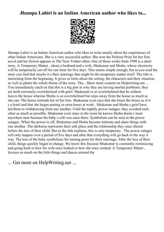 Jhumpa Lahiri is an Indian American author who likes to...
Jhumpa Lahiri is an Indian American author who likes to write mainly about the experiences of
other Indian Americans. She is a very successful author. She won the Pulitzer Prize for her first
novel and her fiction appears in The New Yorker often. One of those works from 1998 is a short
story, A Temporary Matter , about a husband and a wife, Shukumar and Shoba, whose electricity
will be temporarily cut off for one hour for five days. This seems simple enough, but as you read the
story you find that maybe it s their marriage that might be the temporary matter itself. The title is
interesting from the beginning. It gives us hints about the setting, the characters and their situation,
as well as plants the whole theme of the story. The... Show more content on Helpwriting.net ...
You immediately catch on that this is a big part in why they are having marital problems; they
are both extremely overwhelmed with grief. Shukumar is so overwhelmed that he seldom
leaves the house whereas Shoba is so overwhelmed but stays away from the house as much as
she can. The house reminds her of her loss. Shukumar even says that she treats the house as if it
s a hotel and that she began putting in extra hours at work . Shukumar and Shoba s grief have
led them to withdrawing from one another. Until the nightly power outages, they avoided each
other as much as possible. Shukumar even stays in the room he knows Shoba doesn t want
anywhere near because the baby s crib was once there. Symbolism can be seen in the power
outages. When the power is off, Shukumar and Shoba become intimate and share things with
one another. The darkness represents their safe place and the relationship they once shared
before the loss of their child. But as the title explains, this is only temporary . The power outages
will only happen over a period of five days and after that everything will go back to the way it
was. The loss of the baby symbolizes the turning point for their marriage. After the loss of their
child, things quickly began to change. We know this because Shukumar is constantly reminiscing
and going back to how his wife once looked or how she once cooked. A Temporary Matter ,
focuses so much on the little things and dances around the
... Get more on HelpWriting.net ...
 