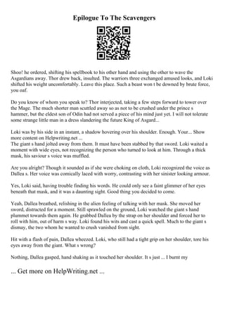 Epilogue To The Scavengers
Shoo! he ordered, shifting his spellbook to his other hand and using the other to wave the
Asgardians away. Thor drew back, insulted. The warriors three exchanged amused looks, and Loki
shifted his weight uncomfortably. Leave this place. Such a beast won t be downed by brute force,
you oaf.
Do you know of whom you speak to? Thor interjected, taking a few steps forward to tower over
the Mage. The much shorter man scuttled away so as not to be crushed under the prince s
hammer, but the eldest son of Odin had not served a piece of his mind just yet. I will not tolerate
some strange little man in a dress slandering the future King of Asgard...
Loki was by his side in an instant, a shadow hovering over his shoulder. Enough. Your... Show
more content on Helpwriting.net ...
The giant s hand jolted away from them. It must have been stabbed by that sword. Loki waited a
moment with wide eyes, not recognizing the person who turned to look at him. Through a thick
mask, his saviour s voice was muffled.
Are you alright? Though it sounded as if she were choking on cloth, Loki recognized the voice as
Dallea s. Her voice was comically laced with worry, contrasting with her sinister looking armour.
Yes, Loki said, having trouble finding his words. He could only see a faint glimmer of her eyes
beneath that mask, and it was a daunting sight. Good thing you decided to come.
Yeah, Dallea breathed, relishing in the alien feeling of talking with her mask. She moved her
sword, distracted for a moment. Still sprawled on the ground, Loki watched the giant s hand
plummet towards them again. He grabbed Dallea by the strap on her shoulder and forced her to
roll with him, out of harm s way. Loki found his wits and cast a quick spell. Much to the giant s
dismay, the two whom he wanted to crush vanished from sight.
Hit with a flash of pain, Dallea wheezed. Loki, who still had a tight grip on her shoulder, tore his
eyes away from the giant. What s wrong?
Nothing, Dallea gasped, hand shaking as it touched her shoulder. It s just ... I burnt my
... Get more on HelpWriting.net ...
 