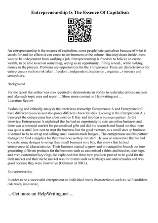 Entrepreneurship Is The Essence Of Capitalism
An entrepreneurship is the essence of capitalism, some people hate capitalism because of what it
stands for and the effects it can cause to environment or the culture .But deep down inside, most
want to be independent from working a job. Entrepreneurship is freedom to believe an create
wealth, to be able to act on something, seeing as an opportunity , filling a need , while making
money in the process .Problems are opportunities for the Entrepreneur.There are characteristics for
entrepreneurs such as risk taker , freedom , independent ,leadership , organize , visionary and
compulsive.
Background
For the report the author was also required to demonstrate an ability to undertake critical analysis
and take each topic area and report ... Show more content on Helpwriting.net ...
Literature Review
Evaluating and critically analysis the interviews transcript Entrepreneur A and Entrepreneur C
have different business and also poses different characteristics .Looking at the Entrepreneur A s
transcript the entrepreneur has a business on E Bay and also has a business partner .In the
interview Entrepreneur A explained that he had an opportunity to start an online business and
there was a potential market for personalised gifts and did his research and found out that there
was quite a small low cost to start the business but the good venture, as a small start up business
it seemed to be to set up and selling small custom made badges . The entrepreneur and his partner
managed to find a supplies for their business so they can start. He was so innovative that he had
to create some designs to set up their small business on e bay, this shows that he had
entrepreneurial characteristics. Their business started to grow and it managed to branch out into
generating different products for the business such as customised t shirts and hoodies, tote bags,
and even customised key rings, he explained that these new products proved to be good for the
their market and their niche market was for events such as birthdays and anniversaries and was
good because they were innovative (Delmaret al 2003.).
Entrepreneurship
In order to be a successful entrepreneur an individual needs characteristics such as: self confident,
risk taker, innovative,
... Get more on HelpWriting.net ...
 