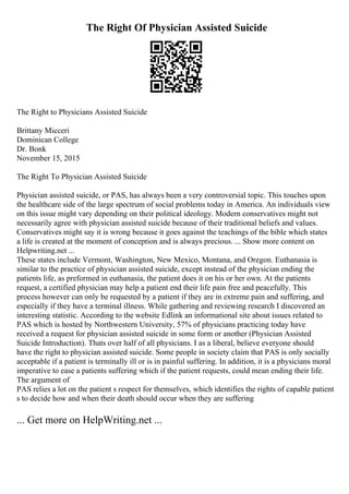 The Right Of Physician Assisted Suicide
The Right to Physicians Assisted Suicide
Brittany Micceri
Dominican College
Dr. Bonk
November 15, 2015
The Right To Physician Assisted Suicide
Physician assisted suicide, or PAS, has always been a very controversial topic. This touches upon
the healthcare side of the large spectrum of social problems today in America. An individuals view
on this issue might vary depending on their political ideology. Modern conservatives might not
necessarily agree with physician assisted suicide because of their traditional beliefs and values.
Conservatives might say it is wrong because it goes against the teachings of the bible which states
a life is created at the moment of conception and is always precious. ... Show more content on
Helpwriting.net ...
These states include Vermont, Washington, New Mexico, Montana, and Oregon. Euthanasia is
similar to the practice of physician assisted suicide, except instead of the physician ending the
patients life, as preformed in euthanasia, the patient does it on his or her own. At the patients
request, a certified physician may help a patient end their life pain free and peacefully. This
process however can only be requested by a patient if they are in extreme pain and suffering, and
especially if they have a terminal illness. While gathering and reviewing research I discovered an
interesting statistic. According to the website Edlink an informational site about issues related to
PAS which is hosted by Northwestern University, 57% of physicians practicing today have
received a request for physician assisted suicide in some form or another (Physician Assisted
Suicide Introduction). Thats over half of all physicians. I as a liberal, believe everyone should
have the right to physician assisted suicide. Some people in society claim that PAS is only socially
acceptable if a patient is terminally ill or is in painful suffering. In addition, it is a physicians moral
imperative to ease a patients suffering which if the patient requests, could mean ending their life.
The argument of
PAS relies a lot on the patient s respect for themselves, which identifies the rights of capable patient
s to decide how and when their death should occur when they are suffering
... Get more on HelpWriting.net ...
 