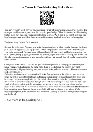 A Career In Troubleshooting Brake Shoes
You may regularly work on your car, handling a variety of tasks yourself, saving you money. The
more you re able to do on your own, the better for your budget. When it comes to troubleshooting
brakes, there may be a line you re just not willing to cross. We ll look at the simple jobs you can
handle on your own as well as those where calling upon a mechanic may be your best option.
Troubleshooting Brakes: Do it Yourself
Replace the brake pads. You can save a few hundreds dollars in labor costsby changing the brake
pads yourself. Typically, you ll pay from $50 to $100 per set of four brake pads, depending on
your make and model. Purchase a can of brake fluid while you re at it and begin assembling your
tools: gloves, safety goggles, jack stands, lug wrench, adjustable wrench, c clamp, and plastic ties.
By following the instructions in your model specific service manual, this job can be completed in
about an hour.
Change the brake calipers. Another job you can handle yourself is changing the brake calipers.
Since you re already changing the brake pads, there is good chance the calipers may need
replacement too. Signs of binding, rust, and uneven brake pad wear provide ... Show more content
on Helpwriting.net ...
Following any brake work, your car should brake firm to the touch. Trouble becomes apparent
when the brakes feel soft to the touch and require extra pressure to make the car stop. Once you
have ruled out the master cylinder isn t the culprit, then bleeding the brake lines is necessary.
Brake fluid is hydraulically pushed through tubes and drives each piston in a brake caliper. Here,
you ll need two people to get the work done one person to press the brake pedal and another
individual to open each bleeder valve to release air. Use a box wrench suitably sized for the bleeder
bolt, loosening same. Remove the old brake fluid with a turkey baster or a syringe. While
bleeding the system, have your helper add fresh fluid. As long as you have a helper available you
can do the job
... Get more on HelpWriting.net ...
 