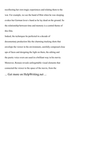 recollecting her own tragic experiences and relating them to the
war. For example, we see the hand of Him when he was sleeping
evokes her German lover s hand as he lay dead on the ground. So
the relationship between time and memory is a central theme of
this film.
Indeed, the techniques he perfected in a decade of
documentary production like the charming tracking shots that
envelope the viewer in the environment, carefully composed close
ups of faces and designing the light on them, the editing and
the poetic voice overs are used in a brilliant way in his movie.
Moreover, Resnais reveals unforgettable visual elements that
connected the viewer to the space of the movie, from the
... Get more on HelpWriting.net ...
 