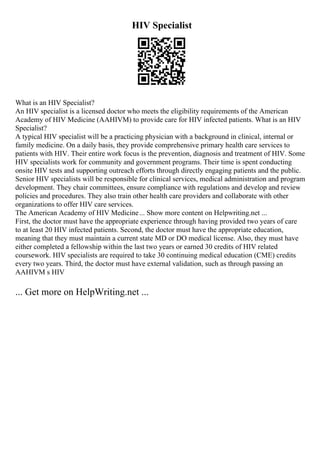 HIV Specialist
What is an HIV Specialist?
An HIV specialist is a licensed doctor who meets the eligibility requirements of the American
Academy of HIV Medicine (AAHIVM) to provide care for HIV infected patients. What is an HIV
Specialist?
A typical HIV specialist will be a practicing physician with a background in clinical, internal or
family medicine. On a daily basis, they provide comprehensive primary health care services to
patients with HIV. Their entire work focus is the prevention, diagnosis and treatment of HIV. Some
HIV specialists work for community and government programs. Their time is spent conducting
onsite HIV tests and supporting outreach efforts through directly engaging patients and the public.
Senior HIV specialists will be responsible for clinical services, medical administration and program
development. They chair committees, ensure compliance with regulations and develop and review
policies and procedures. They also train other health care providers and collaborate with other
organizations to offer HIV care services.
The American Academy of HIV Medicine... Show more content on Helpwriting.net ...
First, the doctor must have the appropriate experience through having provided two years of care
to at least 20 HIV infected patients. Second, the doctor must have the appropriate education,
meaning that they must maintain a current state MD or DO medical license. Also, they must have
either completed a fellowship within the last two years or earned 30 credits of HIV related
coursework. HIV specialists are required to take 30 continuing medical education (CME) credits
every two years. Third, the doctor must have external validation, such as through passing an
AAHIVM s HIV
... Get more on HelpWriting.net ...
 