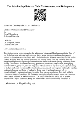 The Relationship Between Child Maltreatment And Delinquency
JUVENILE DELINQUENCY AND DRUG USE
Childhood Maltreatment and Delinquency
By
Ebele Udeogalanya
St. John s University
CRM 119
Dr. Marquis R. White
October 22nd 2014
I.Introduction and Justification
This thesis proposal hopes to examine the relationship between child maltreatment in the form of
physical abuse, psychological and emotional abuse, sexual abuse and neglect and subsequent
juvenile delinquency as well as future adult criminal offending. Physical abuse is defined at hitting,
kicking, slapping, shaking, burning, pinching, hair pulling, biting, choking, throwing, shoving,
whipping and paddling. Psychological and emotional abuse is defined as yelling, screaming, name
calling. Sexual abuse is defined as fondling, penetration, intercourse, exploitation ,pornography,
child prostitution, group sex, oral sex. Neglect is defined as lack of supervision, inadequate housing
or shelter, inadequate provision of food and water, abandonment, inappropriate clothing for weather,
inadequate hygiene, and denial of medical or dental care. Juvenile delinquency will be
operationalized by participating in acts including drug use and prostitution. This study will also
examine the extent of mediating risk factors such as timing of maltreatment, gender, race, running
away, sexual initiation, school problems etc. The justification for this research is to provide
empirical backing for structured policy and intervention curbed at eliminating the effects of
... Get more on HelpWriting.net ...
 