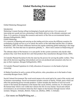Global Marketing Enviornment
Global Marketing Management
Introduction:
Marketing It means buying selling (exchanging) of goods and services. It is a process of
innovating new goods services, promoting it and finally delivers to the ultimate customers and
firms. It is a process of aiming the resources and motive of the firm on environmental factors.
(Keegan Schlegelmilch, 2001).
Global Marketing:
It is a process of planning and carrying on the trading activities across the different countries for
exchanging of goods services so as to satisfy the motive of the individual and the firm. (Czinkota
Ronkainen, 2007) The basic difference between the regular marketing global marketing is the range
of activities. The firm that runs its operations globally, it ... Show more content on Helpwriting.net
...
The ultimate object of the business is to earn profit. In this system customers only decide what
products they want firms decide how and what products they manufacture (Keegan Green, 2005).
2) Centrally Planned Socialism In this the state has the powers for serving the public welfare. They
take all the decision regarding what products services are produced and consumers only have to
pay on their expenses. (Keegan Schlegelmilch, 2001).
3) Centrally Planned Capitalism In it fully allocation of resources is in the hands of private
ownership.
4) Market Socialism In such a system all the policies, rules, procedures are in the hands of state
ownership (Keegan Green, 2005).
Social Cultural Environment The word social means to be social and to be a part of the society and
in business surroundings. Social environment includes consists of family, friends, peers which can
affect the purchasing power towards products. Culture includes the function of survival social
system in the human development in the human like social, beliefs, customs etc. It is that part of
the human body which is not visible but it directs the life of every human. Social and cultural
environment is an environment which has their impact on the business through reasons which
includes: Religion, Attitudes, Beliefs, Values etc. (Hollins, 2008). 1) Attitudes
... Get more on HelpWriting.net ...
 