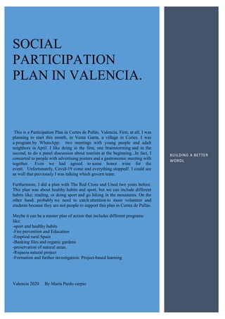 SOCIAL
PARTICIPATION
PLAN IN VALENCIA.
This is a Participation Plan in Cortes de Pallás, Valencia. First, at all, I was
planning to start this month, in Venta Gaeta, a village in Cortes. I was
a program by WhatsApp: two meetings with young people and adult
neighbors in April. I like doing in the first, one brainstorming and in the
second, to do a panel discussion about tourism at the beginning...In fact, I
concerted to people with advertising posters and a gastronomic meeting with
together. Even we had agreed to some honor wine for the
event. Unfortunately, Covid-19 come and everything stopped!. I could see
as well that previously I was talking which govern team.
Furthermore, I did a plan with The Red Cross and Uned two years before.
This plan was about healthy habits and sport, but we can include different
habits like; reading, or doing sport and go hiking in the mountains. On the
other hand, probably we need to catch attention to more volunteer and
students because they are not people to support this plan in Cortes de Pallás.
Maybe it can be a master plan of action that includes different programs
like;
-sport and healthy habits
-Fire prevention and Education
-Emptied rural Spain
-Banking files and organic gardens
-preservation of natural areas.
-Riqueza natural project
-Formation and further investigation: Project-based learning
Valencia 2020. By María Pardo carpio
BUILDING A BETTER
WORDL
 