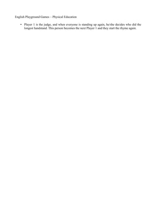 English Playground Games – Physical Education

    • Player 1 is the judge, and when everyone is standing up again, he/she decides who did the
      longest handstand. This person becomes the next Player 1 and they start the rhyme again.
 