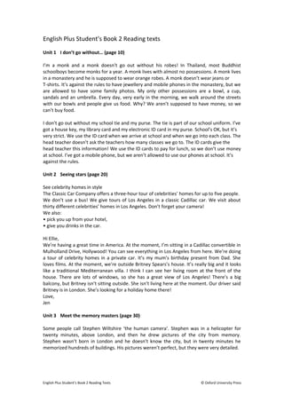 English Plus Student’s Book 2 Reading texts 
Unit 1 I don’t go without… (page 10) 
I’m a monk and a monk doesn’t go out without his robes! In Thailand, most Buddhist 
schoolboys become monks for a year. A monk lives with almost no possessions. A monk lives 
in a monastery and he is supposed to wear orange robes. A monk doesn’t wear jeans or 
T-shirts. It’s against the rules to have jewellery and mobile phones in the monastery, but we 
are allowed to have some family photos. My only other possessions are a bowl, a cup, 
sandals and an umbrella. Every day, very early in the morning, we walk around the streets 
with our bowls and people give us food. Why? We aren’t supposed to have money, so we 
can’t buy food. 
I don’t go out without my school tie and my purse. The tie is part of our school uniform. I’ve 
got a house key, my library card and my electronic ID card in my purse. School’s OK, but it’s 
very strict. We use the ID card when we arrive at school and when we go into each class. The 
head teacher doesn’t ask the teachers how many classes we go to. The ID cards give the 
head teacher this information! We use the ID cards to pay for lunch, so we don’t use money 
at school. I’ve got a mobile phone, but we aren’t allowed to use our phones at school. It’s 
against the rules. 
Unit 2 Seeing stars (page 20) 
See celebrity homes in style 
The Classic Car Company offers a three-hour tour of celebrities’ homes for up to five people. 
We don’t use a bus! We give tours of Los Angeles in a classic Cadillac car. We visit about 
thirty different celebrities’ homes in Los Angeles. Don’t forget your camera! 
We also: 
• pick you up from your hotel, 
• give you drinks in the car. 
Hi Ellie, 
We’re having a great time in America. At the moment, I’m sitting in a Cadillac convertible in 
Mulholland Drive, Hollywood! You can see everything in Los Angeles from here. We’re doing 
a tour of celebrity homes in a private car. It’s my mum’s birthday present from Dad. She 
loves films. At the moment, we’re outside Britney Spears’s house. It’s really big and it looks 
like a traditional Mediterranean villa. I think I can see her living room at the front of the 
house. There are lots of windows, so she has a great view of Los Angeles! There’s a big 
balcony, but Britney isn’t sitting outside. She isn’t living here at the moment. Our driver said 
Britney is in London. She’s looking for a holiday home there! 
Love, 
Jen 
Unit 3 Meet the memory masters (page 30) 
Some people call Stephen Wiltshire ‘the human camera’. Stephen was in a helicopter for 
twenty minutes, above London, and then he drew pictures of the city from memory. 
Stephen wasn’t born in London and he doesn’t know the city, but in twenty minutes he 
memorized hundreds of buildings. His pictures weren’t perfect, but they were very detailed. 
English Plus Student’s Book 2 Reading Texts © Oxford University Press 
 