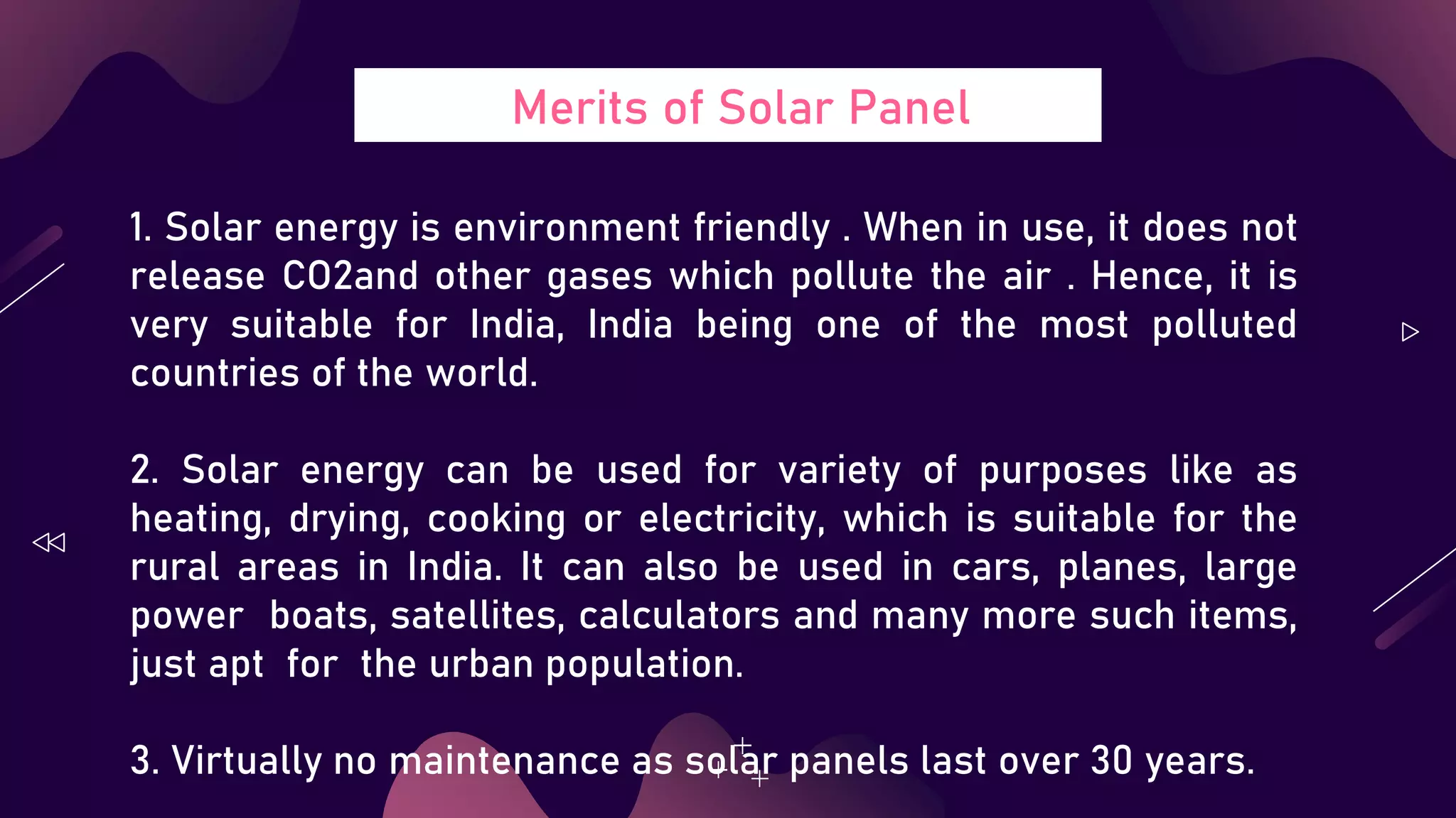 Merits of Solar Panel
1. Solar energy is environment friendly . When in use, it does not
release CO2and other gases which pollute the air . Hence, it is
very suitable for India, India being one of the most polluted
countries of the world.
2. Solar energy can be used for variety of purposes like as
heating, drying, cooking or electricity, which is suitable for the
rural areas in India. It can also be used in cars, planes, large
power boats, satellites, calculators and many more such items,
just apt for the urban population.
3. Virtually no maintenance as solar panels last over 30 years.
 