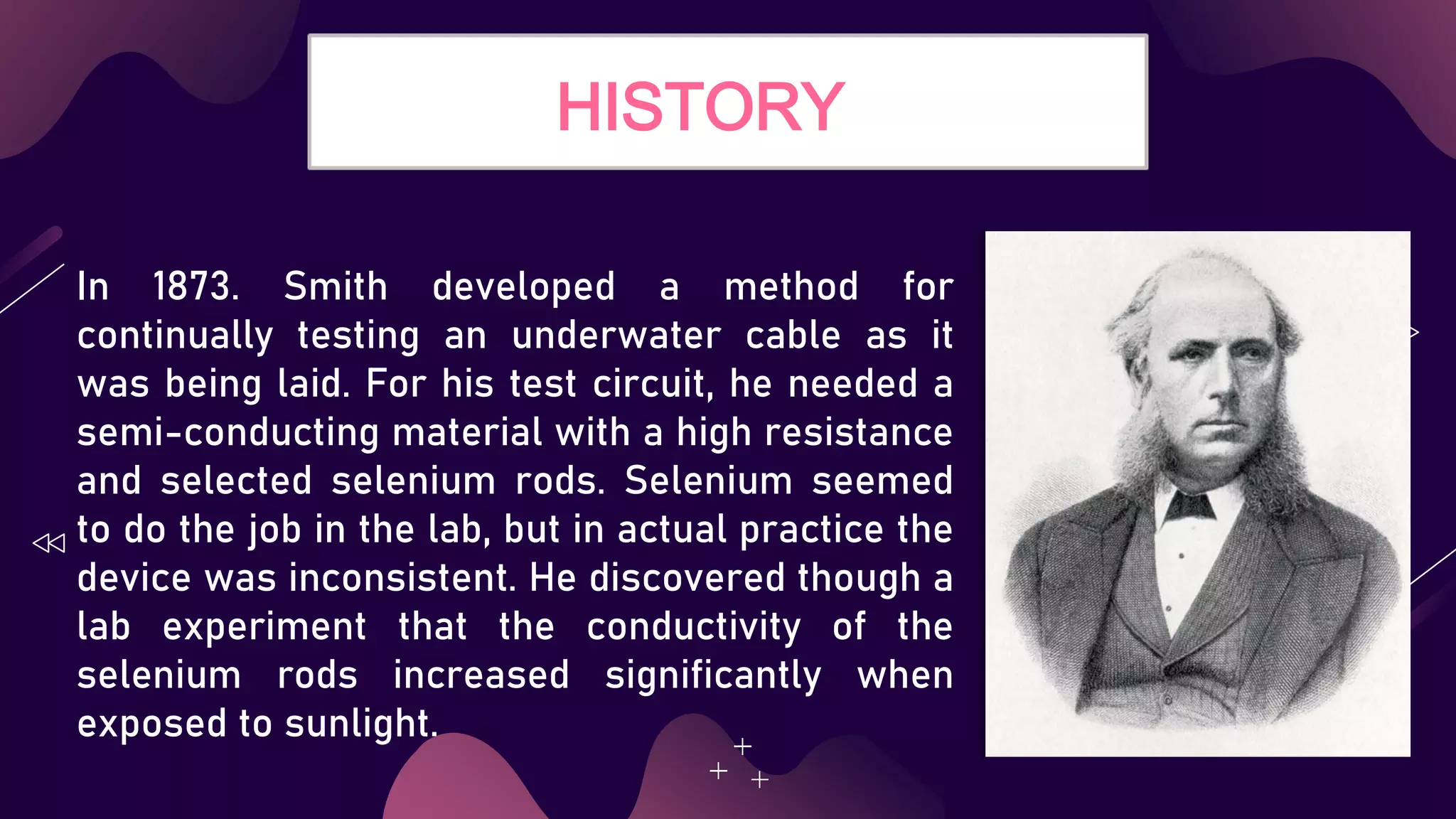 HISTORY
In 1873. Smith developed a method for
continually testing an underwater cable as it
was being laid. For his test circuit, he needed a
semi-conducting material with a high resistance
and selected selenium rods. Selenium seemed
to do the job in the lab, but in actual practice the
device was inconsistent. He discovered though a
lab experiment that the conductivity of the
selenium rods increased significantly when
exposed to sunlight.
 