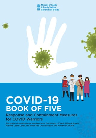 COVID-19
BOOK OF FIVE
Response and Containment Measures
for COVID Warriors
This guide is for utilisation of members from; The Ministry of Youth Affairs & Sports,
National Cadet CorpS, The Indian Red Cross Society & The Ministry of AYUSH.
 