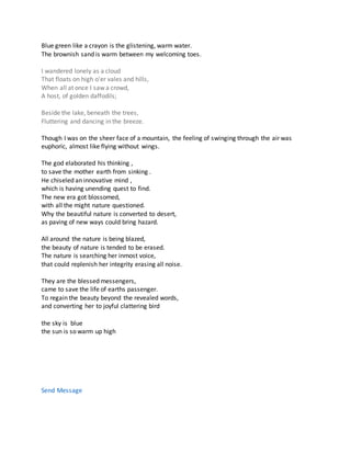 Blue green like a crayon is the glistening, warm water.
The brownish sand is warm between my welcoming toes.
I wandered lonely as a cloud
That floats on high o'er vales and hills,
When all at once I saw a crowd,
A host, of golden daffodils;
Beside the lake, beneath the trees,
Fluttering and dancing in the breeze.
Though I was on the sheer face of a mountain, the feeling of swinging through the air was
euphoric, almost like flying without wings.
The god elaborated his thinking ,
to save the mother earth from sinking .
He chiseled an innovative mind ,
which is having unending quest to find.
The new era got blossomed,
with all the might nature questioned.
Why the beautiful nature is converted to desert,
as paving of new ways could bring hazard.
All around the nature is being blazed,
the beauty of nature is tended to be erased.
The nature is searching her inmost voice,
that could replenish her integrity erasing all noise.
They are the blessed messengers,
came to save the life of earths passenger.
To regain the beauty beyond the revealed words,
and converting her to joyful clattering bird
the sky is blue
the sun is so warm up high
Poet's Page
Poems
Comments
Stats
E-Books
Send Message
 