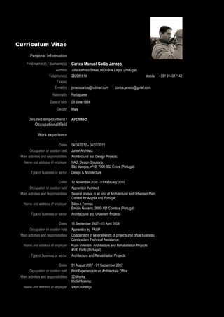 Curriculum Vitae

        Personal information
     First name(s) / Surname(s)          Carlos Manuel Galão Janeco
                            Address      Júlia Barroso Street, 8600-604 Lagos (Portugal)
                      Telephone(s)       282081614                                              Mobile     +351 914017142
                            Fax(es)
                           E-mail(s)     janecocarlos@hotmail.com         carlos.janeco@gmail.com
                         Nationality     Portuguese
                       Date of birth     09 June 1984
                             Gender      Male

       Desired employment / Architect
          Occupational field

              Work experience

                              Dates      04/04/2010 - 04/01/2011
        Occupation or position held      Junior Architect
 Main activities and responsibilities    Architectural and Design Projects;
   Name and address of employer          NAD, Design Solutions
                                         São Manços, nº19, 7000-932 Évora (Portugal)
        Type of business or sector       Design & Architecture

                              Dates      12 November 2008 - 01 February 2010
        Occupation or position held      Apprentice Architect
 Main activities and responsibilities    Several phases in all kind of Architectural and Urbanism Plan;
                                         Contest for Angola and Portugal;
   Name and address of employer          Sitios e Formas
                                         Emídio Navarro, 3000-151 Coimbra (Portugal)
        Type of business or sector       Architectural and Urbanism Projects

                              Dates      15 September 2007 - 15 April 2008
        Occupation or position held      Apprentice by FAUP
 Main activities and responsibilities    Colaboration in severall kinds of projects and office business;
                                         Construction Technical Assistance;
   Name and address of employer          Nuno Valentim, Architecture and Rehabilitation Projects
                                         4100 Porto (Portugal)
        Type of business or sector       Architecture and Rehabilitation Projects

                              Dates      01 August 2007 - 01 September 2007
        Occupation or position held      First Experience in an Architecture Office
 Main activities and responsibilities    3D Works;
                                         Model Making;
   Name and address of employer          Vitor Lourenço

                           Page 3 / 29
 