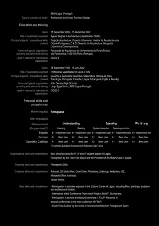 8600 Lagos (Portugal)
           Type of business or sector       Architecture and Urban Furniture Design

        Education and training

                                 Dates      15 September 2002 - 15 December 2007
         Title of qualification awarded     6years Degree in Architecture (classification 16/20)
Principal subjects / occupational skills    Projecto Arquitectura; Projecto Urbanismo; História da Arquitectura da
                              covered       Cidade Portuguesa; C.A.D; Desenho da Arquitectura; Geografia;
                                            Urbanística Contemporânea;
       Name and type of organisation        Faculdade de Arquitectura da Universidade do Porto (Public)
      providing education and training      Via Panorâmica, 4150-755 Porto (Portugal)
      Level in national or international    ISCED 5
                          classification

                                 Dates      15 September 1999 - 15 July 2002
         Title of qualification awarded     Profissional Qualification of Level 2: Arts
Principal subjects / occupational skills    Desenho e Geometria Descritiva, Matemática, Oficina de Artes,
                              covered       Sociologia, Português, Filosofia, Língua Estrangeira (Inglês e Alemão)
       Name and type of organisation        Júlio Dantas (High School)
      providing education and training      Largo Egas Moniz, 8600 Lagos (Portugal)
      Level in national or international    ISCED 3
                          classification

             Personal skills and
                  competences

                     Mother tongue(s)       Portuguese

                    Other language(s)

                      Self-assessment                    Understanding                                  Speaking                         Writing
                    European level (*)             Listening              Reading         Spoken interaction    Spoken production
                              English        B1 Independent user B1 Independent user B1 Independent user B1 Independent user B1 Independent user
                           German            A1     Basic User     A1     Basic User      A1    Basic User     A1     Basic User    A1      Basic User
                Spanish / Castilian          A1     Basic User     A1     Basic User      A2    Basic User     A1     Basic User    A1      Basic User
                                            (*) Common European Framework of Reference (CEF) level


Organisational skills and competences       Best Winning Award for 5º, 8º and 9º student degree in Lagos;
                                            Recognition by the Town Hall Mayor and the President of the Rotary Club of Lagos;

    Technical skills and competences        Photografic Skills;

    Computer skills and competences         Autocad, 3D Studio Max, Corel Draw, Photoshop, Sketchup, Kerkythea, VIZ,
                                            Microsoft Office, Archicad;
                                            Vector Works;

        Other skills and competences        - Participation in activities exposed in the Cultural Centre of Lagos, including films, paintings, sculpture
                                            and architectural Models;
                                            - Attendance at the Conference "How much Weigh a Brick?", Guimaraes;
                                            - Participation in several architectural seminars in FAUP; Presence in
                                            several conferences in the main auditorium of FAUP;
                                            - Study Visits Cultour by the works of renowned architects in Portugal and Spain;
                              Page 4 / 29
 