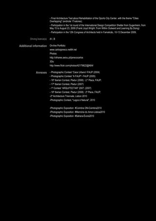 - Final Architecture Test about Rehabilitation of the Oporto City Center, with the theme "Cities
                               Overlapping" (endnote 17valores);
                               - Participation in the 1st round of the International Design Competition Shelter from Gugenheim, from
                               May 15 to August 23, 2009 (Frank Lloyd Wright: From Within Outward and Learning By Doing)
                               - Participation in the 12th Congress of Architects held in Famalicão, 10-13 December 2009;

         Driving licence(s)    A1, B

Additional information On-line Portfolio:
                               www.carlosjaneco.net84.net
                               Photos:
                               http://olhares.aeiou.pt/janecocarlos
                               3Ds:
                               http://www.flickr.com/photos/42179622@N04/

               Annexes - Photographic Contest “Caos Urbano”-FAUP (2004)
                               - Photographic Contest ”A FAUP”- FAUP (2005)
                               - 16º Iberian Contest, Pladur (2006) : 2.º Place, FAUP;
                               - 17º Iberian Contest, Pladur (2007)
                               - 1º Contest “ARQUITECTAR” 2007; (2007)
                               - 18º Iberian Contest, Pladur (2008) : 2º Place, FAUP;
                               -2ª Architecture Triennale, Lisbon 2010
                               -Photographic Contest, "Lagos é Natural", 2010


                               -Photographic Exposition #Coimbra ON-Coimbra2010
                               -Photographic Exposition #Memória do Amor-Lisboa2010
                               -Photographic Exposition #Sahara-Évora2010




                 Page 5 / 29
 