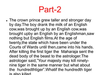 Part-2
 The crown prince grew taller and stronger day
by day.The boy drank the milk of an English
cow,was brought up by an English cow,was
brought upby an English by an Englishman,saw
nothing but English films.At the age of
twenty,the state which have been under the
Courts of Wards until then,came into his hands.
After killing the first tiger the Maharaja sent the
dead body of the beast to the astrologer.The
astrologer said,”Your majesty may kill ninety-
nine tiger in the same manner but what about
the hundredthtiger”.Whatif the hundredth tiger
 