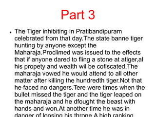 Part 3
 The Tiger inhibiting in Pratibandipuram
celebrated from that day.The state banne tiger
hunting by anyone except the
Maharaja.Proclimed was issued to the effects
that if anyone dared to fling a stone at atiger,al
his propety and wealth wil be cofiscated.The
maharaja vowed he would attend to all other
matter after killing the hundredth tiger.Not that
he faced no dangers.Tere were times when the
bullet missed the tiger and the tiger leaped on
the maharaja and he dfought the beast with
hands and won.At another time he was in
 