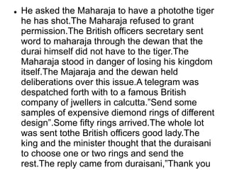 He asked the Maharaja to have a photothe tiger
he has shot.The Maharaja refused to grant
permission.The British officers secretary sent
word to maharaja through the dewan that the
durai himself did not have to the tiger.The
Maharaja stood in danger of losing his kingdom
itself.The Majaraja and the dewan held
deliberations over this issue.A telegram was
despatched forth with to a famous British
company of jwellers in calcutta.”Send some
samples of expensive diemond rings of different
design”.Some fifty rings arrived.The whole lot
was sent tothe British officers good lady.The
king and the minister thought that the duraisani
to choose one or two rings and send the
rest.The reply came from duraisani,”Thank you
 