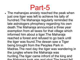 Part-5
 The maharajas anxiety reached the peak when
just one tiger was left to achieve his tally of
hundred.The Maharaja regularly reminded the
late astrologers phrophecy regarding his own
death.The Maharaja announced a three year
exemption from all taxes for that village which
informed him about a tiger.The Maharaja
reached a forest and refused to go back until
the tiger was found.The dewan saw a Tiger
being brought from the Peoples Park in
Madras.The next day the tiger was wandering in
the jungles where the Maharaja was
hunting.The tiger came infront of the king and
 