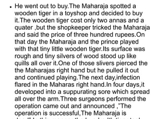  He went out to buy.The Maharaja spotted a
wooden tiger in a toyshop and decided to buy
it.The wooden tiger cost only two annas and a
quater ,but the shopkeeper tricked the Maharaja
and said the price of three hundred rupees.On
that day the Maharaja and the prince played
with that tiny little wooden tiger.Its surface was
rough and tiny silvers of wood stood up like
quills all over it.One of those slivers pierced the
the Maharajas right hand but he pulled it out
and continued playing.The next day,infection
flared in the Maharas right hand.In four days,it
developed into a suppurating sore which spread
all over the arm.Three surgeons performed the
operation came out and announced ,”The
operation is successful,The Maharaja is
 