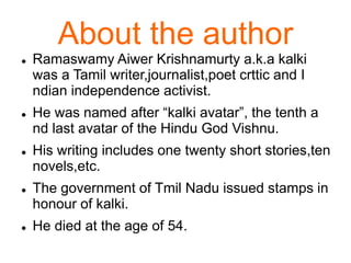  Ramaswamy Aiwer Krishnamurty a.k.a kalki
was a Tamil writer,journalist,poet crttic and I
ndian independence activist.
 He was named after “kalki avatar”, the tenth a
nd last avatar of the Hindu God Vishnu.
 His writing includes one twenty short stories,ten
novels,etc.
 The government of Tmil Nadu issued stamps in
honour of kalki.
 He died at the age of 54.
About the author
 