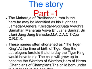 The story
Part -1 The Maharaja of Pratibandapuram is the
hero.he may be identified as his Highness
Jamedar-General,Khiledar-Mjor,Sata Vyaghra
Samahari Maharaja Visva Bhuvana Samrat,Sir
Jilani Jung Jung Bahadur,M.A.D,A.C.T.C,or
C.R.C.K.
 These names often shortened as “The Tiger
King”.At the time of birth of Tiger King the
astrologers foretold thatone day the Tiger King
would have to die.The child will grew up to
become the Warriors of Warriors,Hero of Heros
,Chanpians of Champians.The child born under
 
