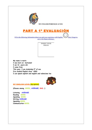 MY ENGLISH PORFOLIO AT IES



               PART A 1ª EVALUACIÓN
  Fill in the following information about you and your experience with English .   Don´t forget to
                                       save it for future reference .

                                            INSERT YOUR
                                               PHOTO




My name is mario
I was born on mutxamel
I am 16 years old.
I come from
This year, I am studyindg 4º of eso
I’ve studied English since 2003
I can speak sapnish and english and valenciano too




MY ENGLISH LEVEL (my opinion)

(Choose among GOOD, AVERAGE, BAD. )

Listening AVERAGE
Reading GOOD
Speaking GOOD
Writing AVERAGE
Speaking GOOD
Communication GOOD
 